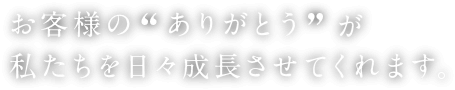 お客様の”ありがとう”が私たちを日々成長させてくれます。